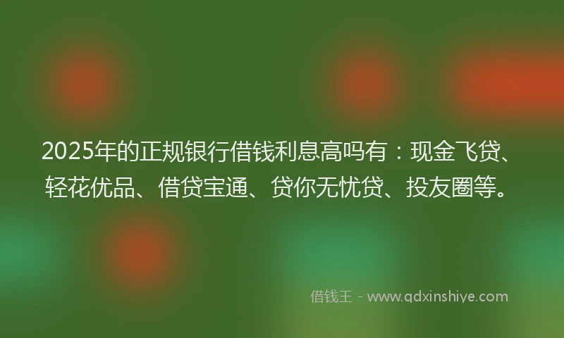 2025年的正规银行借钱利息高吗有：现金飞贷、轻花优品、借贷宝通、贷你无忧贷、投友圈等。