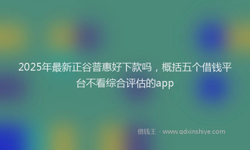 2025年最新正谷普惠好下款吗，概括五个借钱平台不看综合评估的app
