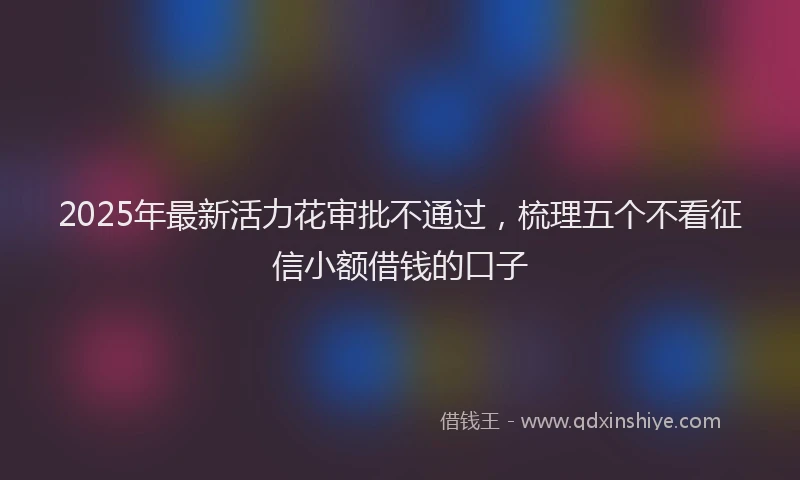 2025年最新活力花审批不通过,梳理五个不看征信小额借钱的口子