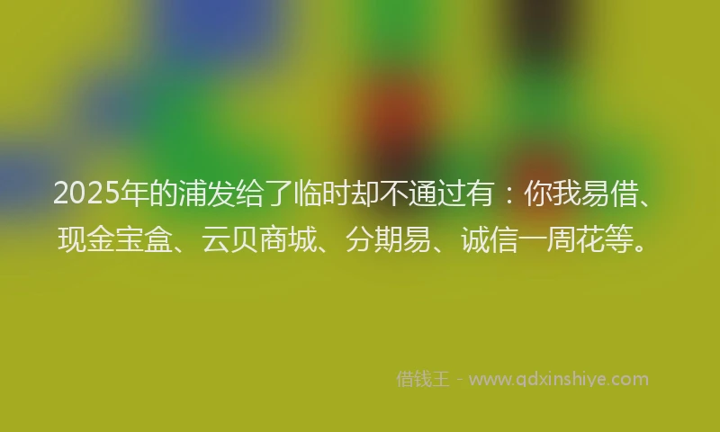 2025年的浦发给了临时却不通过有：你我易借、现金宝盒、云贝商城、分期易、诚信一周花等。