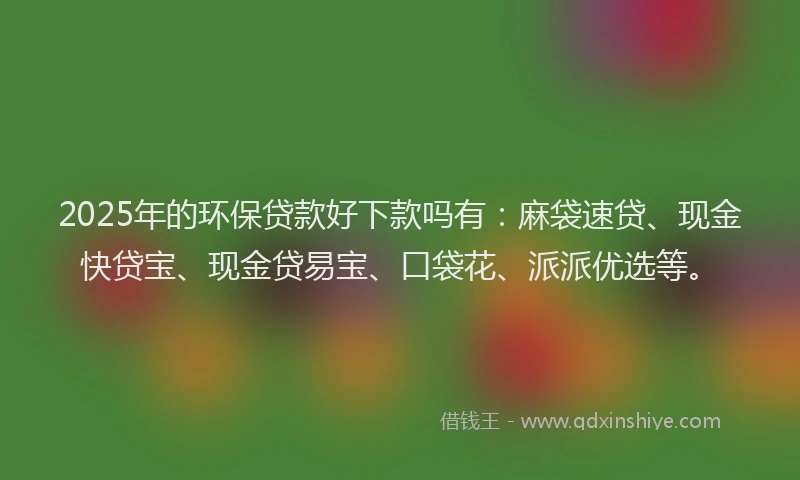 2025年的环保贷款好下款吗有：麻袋速贷、现金快贷宝、现金贷易宝、口袋花、派派优选等。
