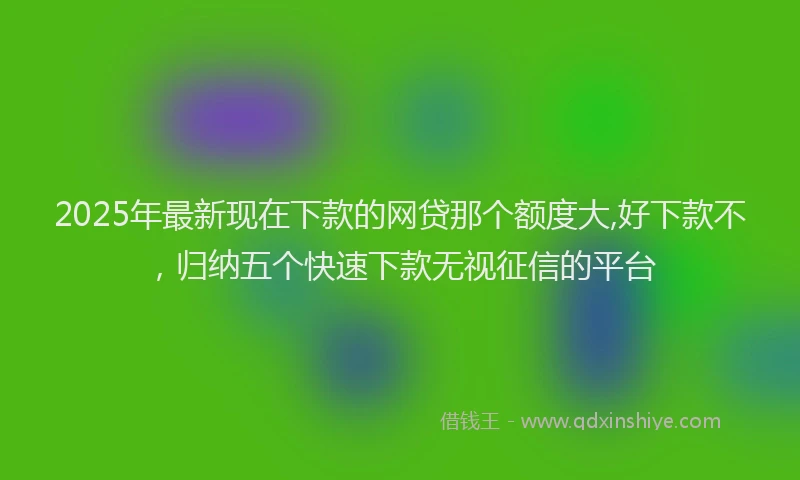 2025年最新现在下款的网贷那个额度大,好下款不，归纳五个快速下款无视征信的平台