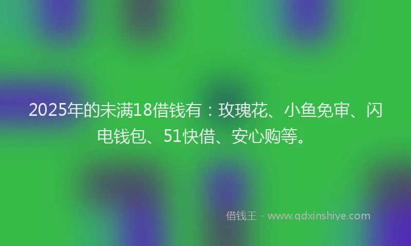 2025年的未满18借钱有：玫瑰花、小鱼免审、闪电钱包、51快借、安心购等。