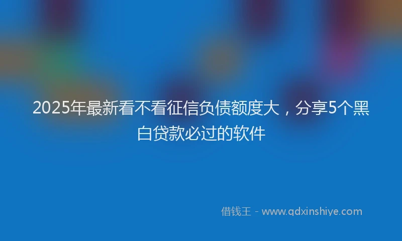 2025年最新看不看征信负债额度大，分享5个黑白贷款必过的软件