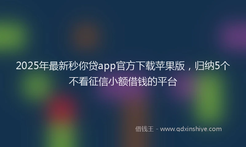 2025年最新秒你贷app官方下载苹果版，归纳5个不看征信小额借钱的平台