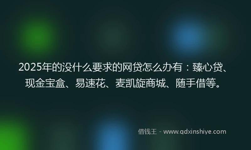2025年的没什么要求的网贷怎么办有：臻心贷、现金宝盒、易速花、麦凯旋商城、随手借等。