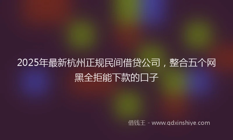 2025年最新杭州正规民间借贷公司，整合五个网黑全拒能下款的口子