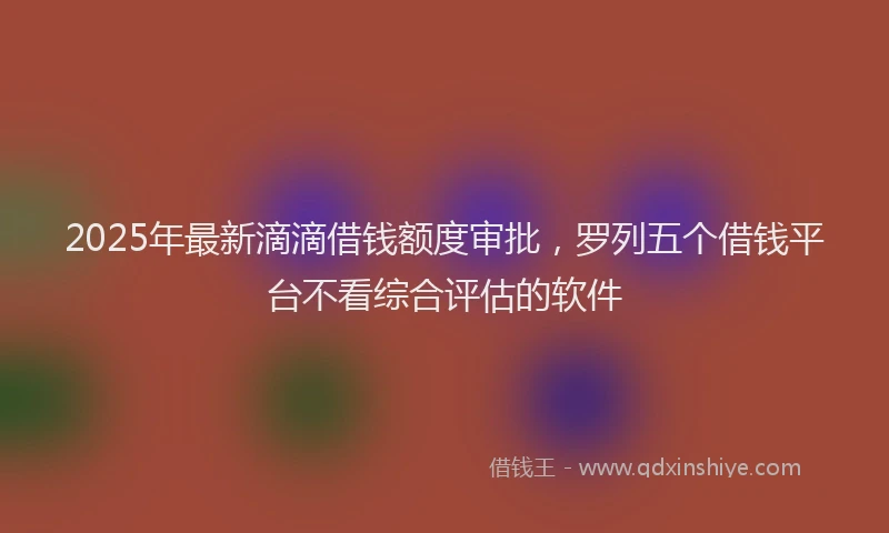 2025年最新滴滴借钱额度审批，罗列五个借钱平台不看综合评估的软件