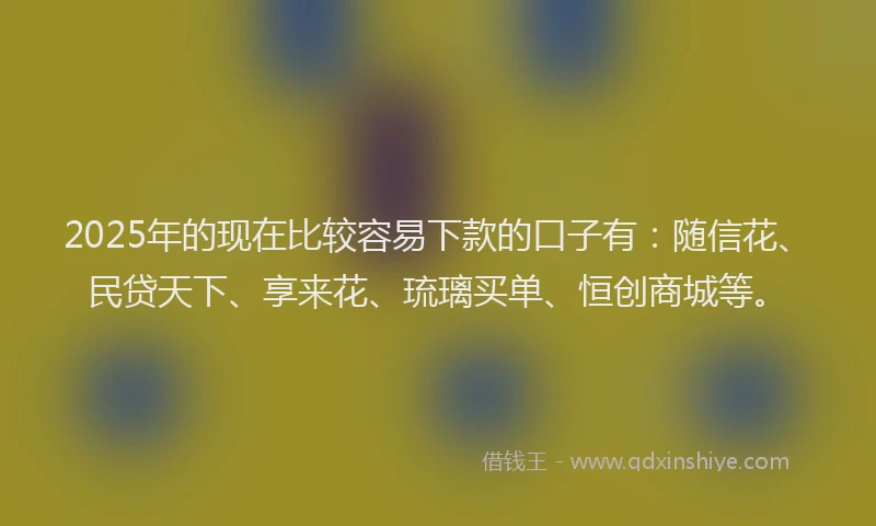 2025年的现在比较容易下款的口子有:随信花、民贷天下、享来花、琉璃买单、恒创商城等。