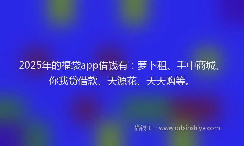 2025年的福袋app借钱有：萝卜租、手中商城、你我贷借款、天源花、天天购等。