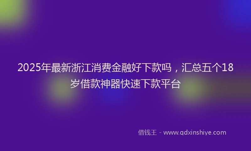 2025年最新浙江消费金融好下款吗，汇总五个18岁借款神器快速下款平台