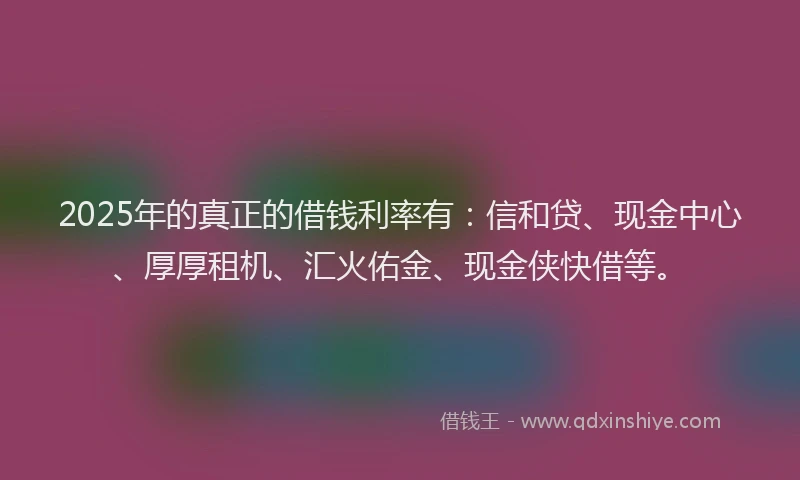 2025年的真正的借钱利率有：信和贷、现金中心、厚厚租机、汇火佑金、现金侠快借等。