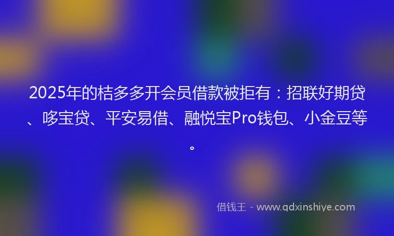 2025年的桔多多开会员借款被拒有：招联好期贷、哆宝贷、平安易借、融悦宝Pro钱包、小金豆等。