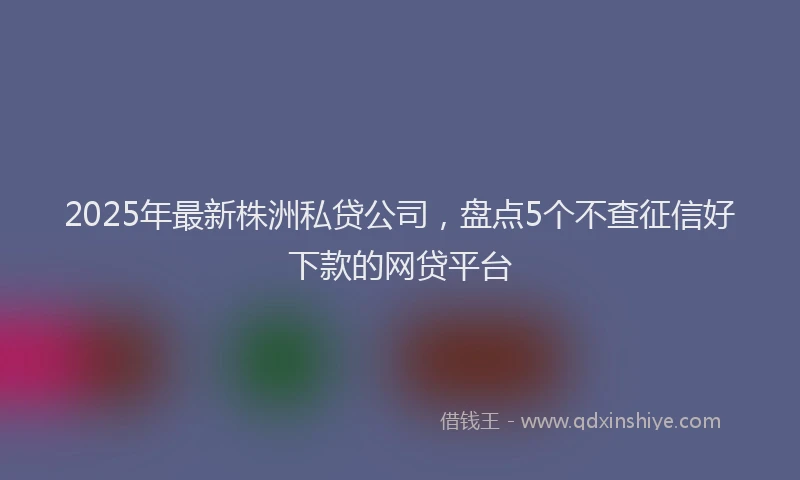 2025年最新株洲私贷公司，盘点5个不查征信好下款的网贷平台