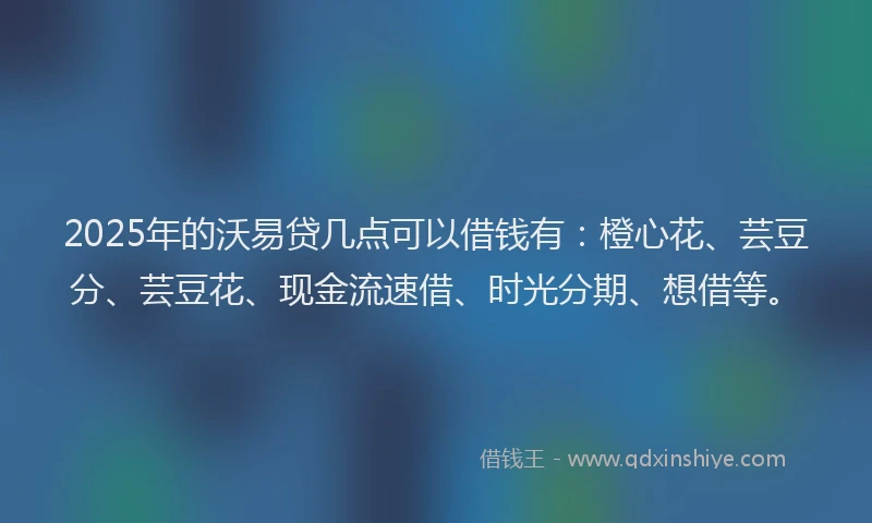 2025年的沃易贷几点可以借钱有：橙心花、芸豆分、芸豆花、现金流速借、时光分期、想借等。