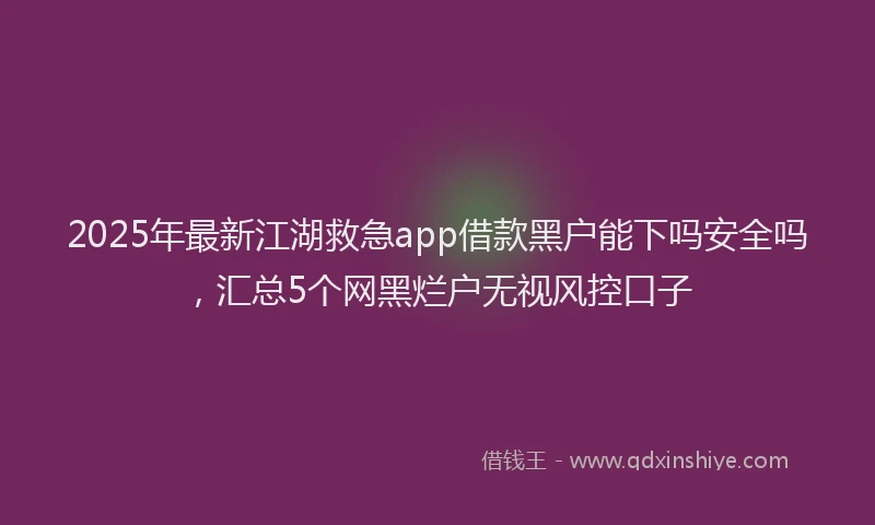 2025年最新江湖救急app借款黑户能下吗安全吗，汇总5个网黑烂户无视风控口子