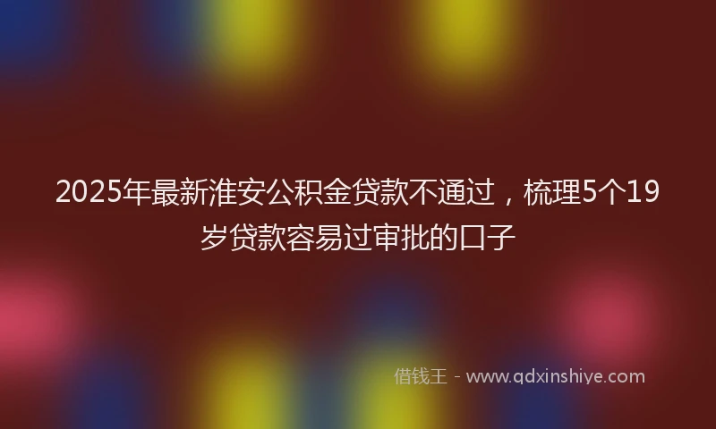 2025年最新淮安公积金贷款不通过，梳理5个19岁贷款容易过审批的口子