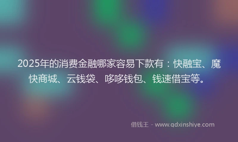 2025年的消费金融哪家容易下款有：快融宝、魔快商城、云钱袋、哆哆钱包、钱速借宝等。