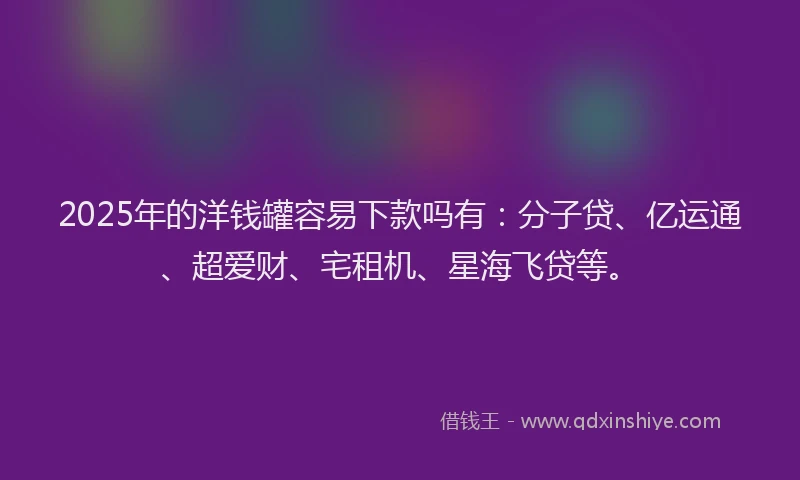 2025年的洋钱罐容易下款吗有：分子贷、亿运通、超爱财、宅租机、星海飞贷等。