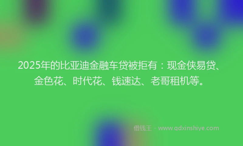 2025年的比亚迪金融车贷被拒有：现金侠易贷、金色花、时代花、钱速达、老哥租机等。