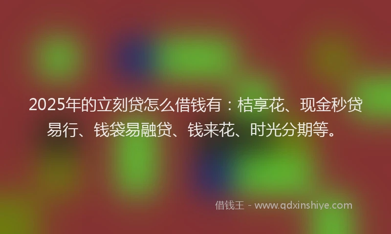 2025年的立刻贷怎么借钱有：桔享花、现金秒贷易行、钱袋易融贷、钱来花、时光分期等。