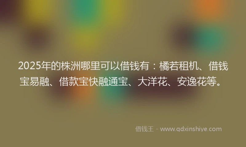 2025年的株洲哪里可以借钱有：橘若租机、借钱宝易融、借款宝快融通宝、大洋花、安逸花等。