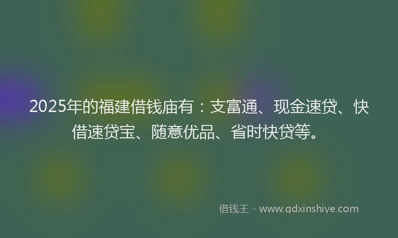2025年的福建借钱庙有：支富通、现金速贷、快借速贷宝、随意优品、省时快贷等。
