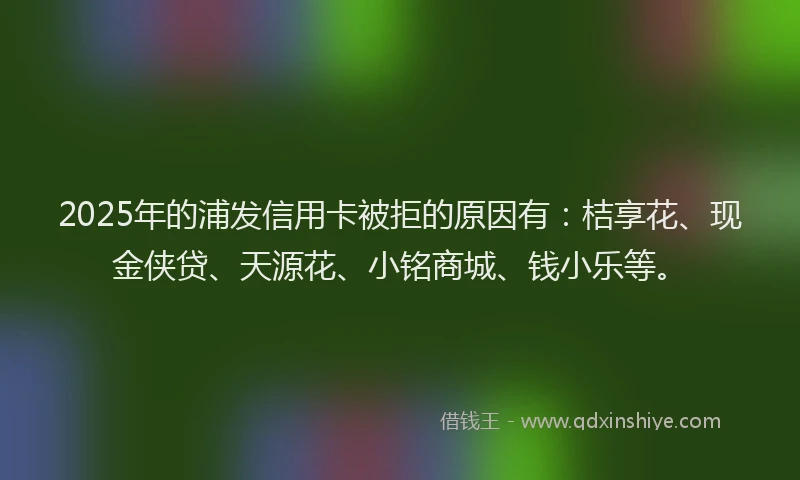 2025年的浦发信用卡被拒的原因有：桔享花、现金侠贷、天源花、小铭商城、钱小乐等。