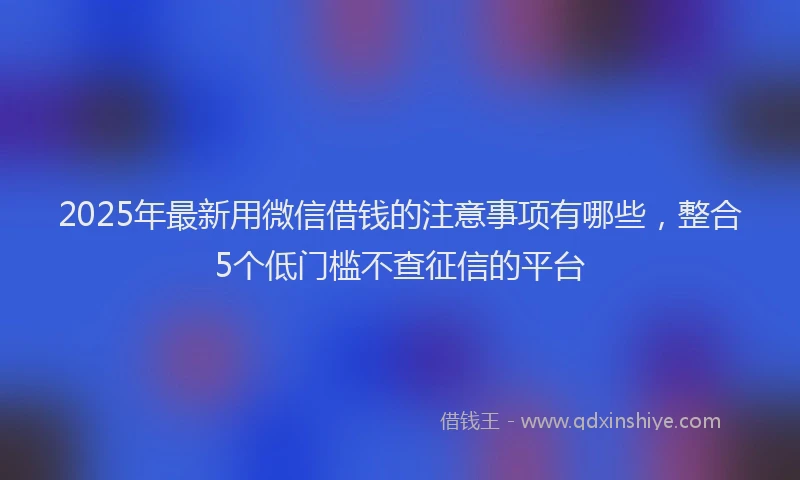 2025年最新用微信借钱的注意事项有哪些，整合5个低门槛不查征信的平台