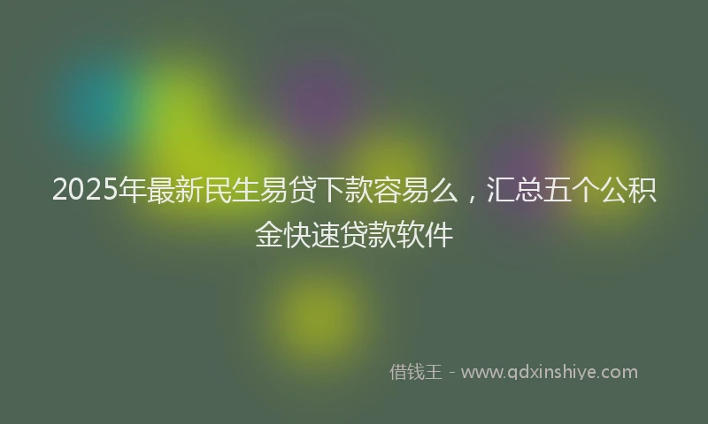 2025年最新民生易贷下款容易么，汇总五个公积金快速贷款软件