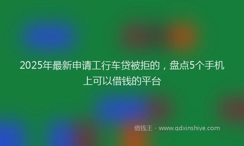 2025年最新申请工行车贷被拒的，盘点5个手机上可以借钱的平台