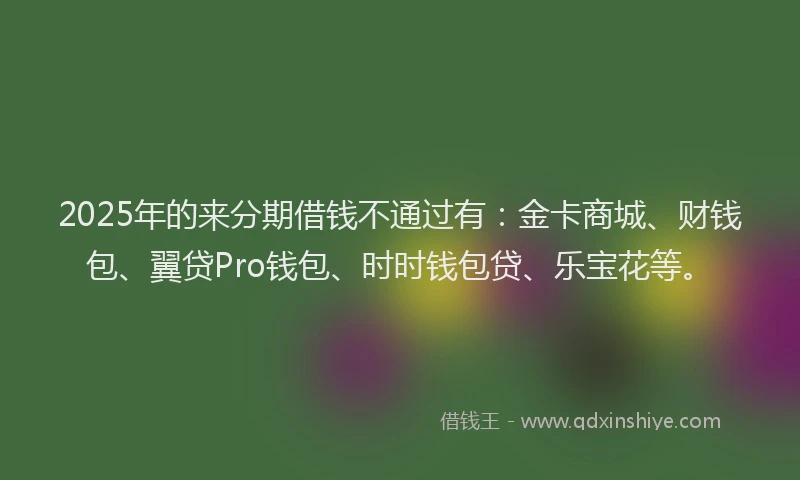 2025年的来分期借钱不通过有：金卡商城、财钱包、翼贷Pro钱包、时时钱包贷、乐宝花等。