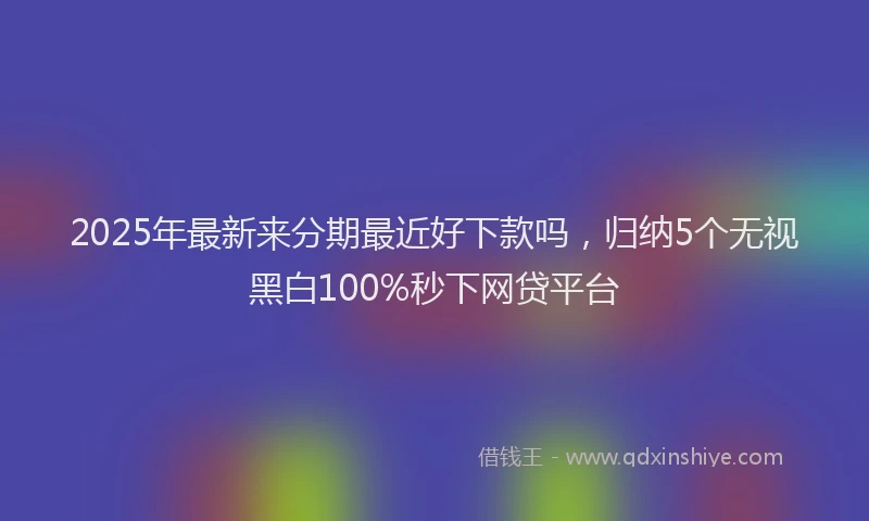 2025年最新来分期最近好下款吗，归纳5个无视黑白100%秒下网贷平台