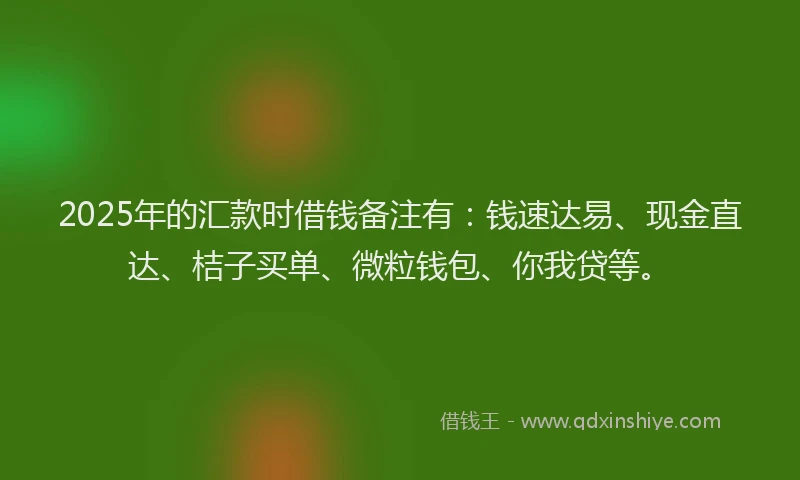 2025年的汇款时借钱备注有：钱速达易、现金直达、桔子买单、微粒钱包、你我贷等。