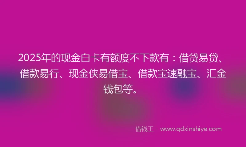 2025年的现金白卡有额度不下款有：借贷易贷、借款易行、现金侠易借宝、借款宝速融宝、汇金钱包等。