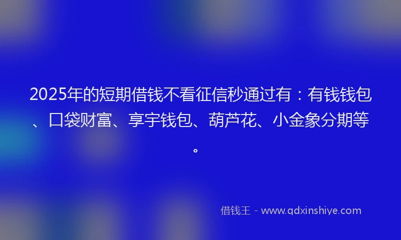 2025年的短期借钱不看征信秒通过有：有钱钱包、口袋财富、享宇钱包、葫芦花、小金象分期等。