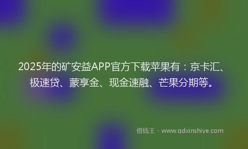 2025年的矿安益APP官方下载苹果有：京卡汇、极速贷、蒙享金、现金速融、芒果分期等。