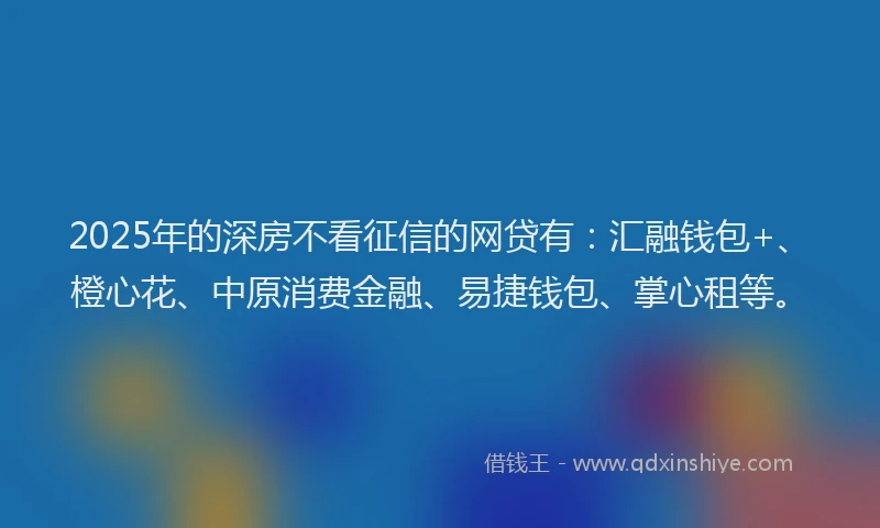 2025年的深房不看征信的网贷有：汇融钱包+、橙心花、中原消费金融、易捷钱包、掌心租等。
