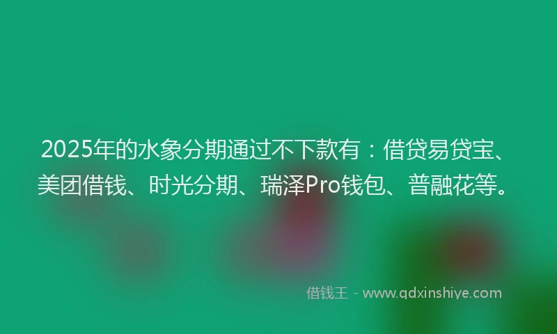 2025年的水象分期通过不下款有：借贷易贷宝、美团借钱、时光分期、瑞泽Pro钱包、普融花等。
