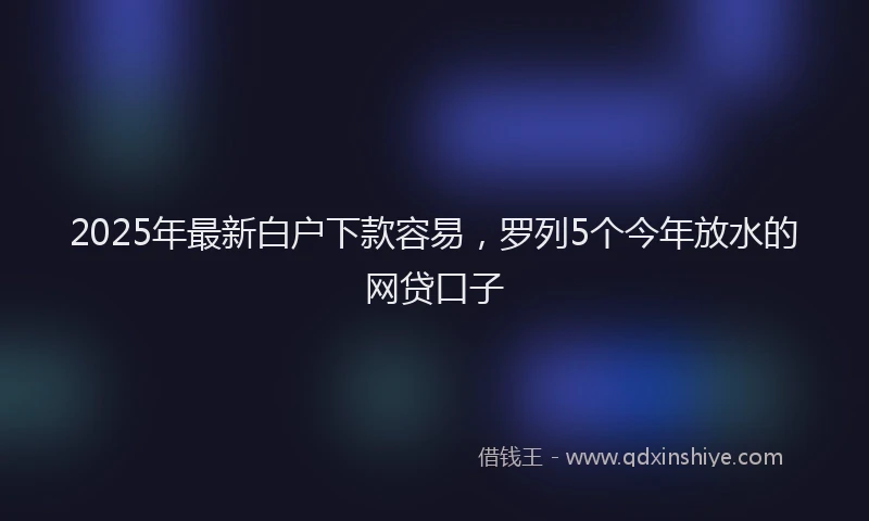 2025年最新白户下款容易，罗列5个今年放水的网贷口子