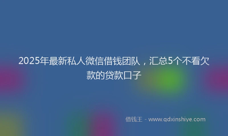 2025年最新私人微信借钱团队，汇总5个不看欠款的贷款口子