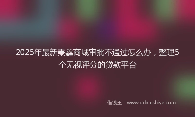 2025年最新秉鑫商城审批不通过怎么办，整理5个无视评分的贷款平台