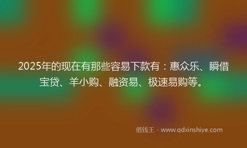 2025年的现在有那些容易下款有：惠众乐、瞬借宝贷、羊小购、融资易、极速易购等。