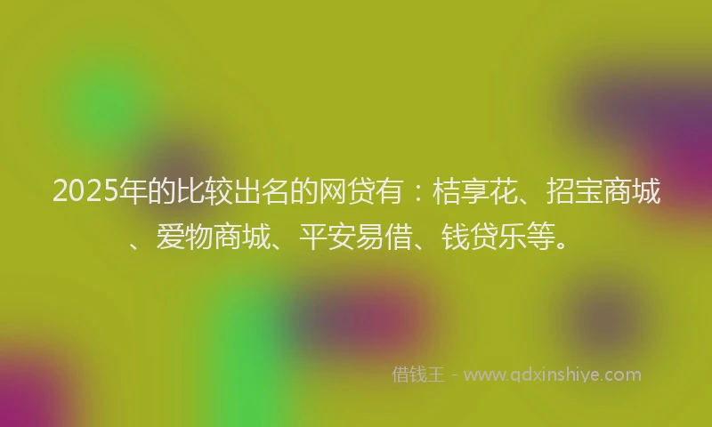 2025年的比较出名的网贷有：桔享花、招宝商城、爱物商城、平安易借、钱贷乐等。