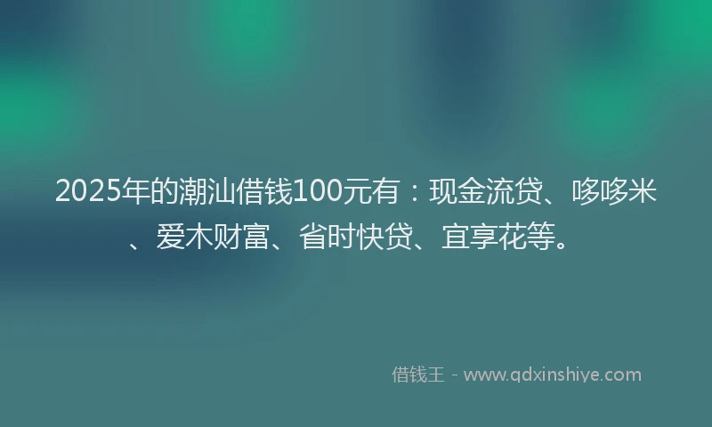 2025年的潮汕借钱100元有：现金流贷、哆哆米、爱木财富、省时快贷、宜享花等。