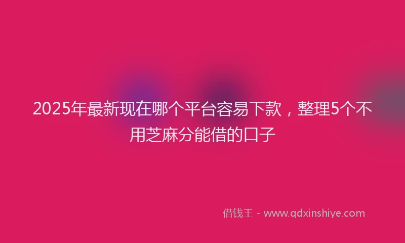2025年最新现在哪个平台容易下款，整理5个不用芝麻分能借的口子