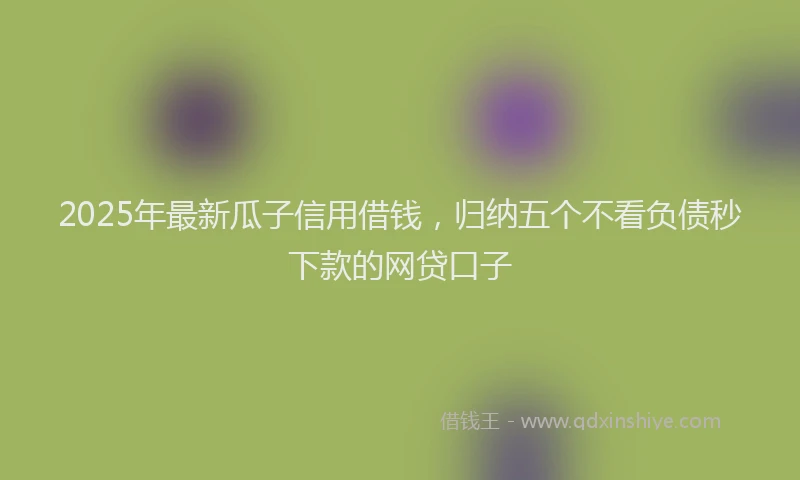 2025年最新瓜子信用借钱，归纳五个不看负债秒下款的网贷口子