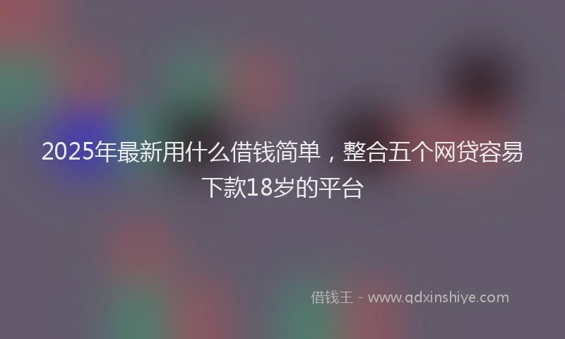 2025年最新用什么借钱简单，整合五个网贷容易下款18岁的平台