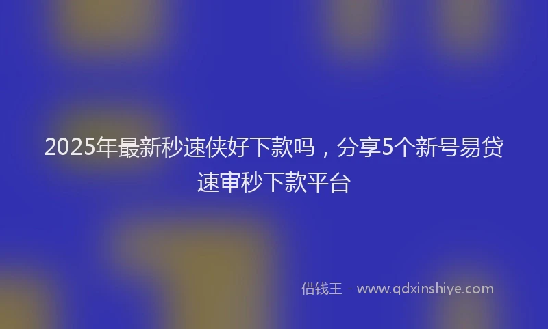 2025年最新秒速侠好下款吗，分享5个新号易贷速审秒下款平台