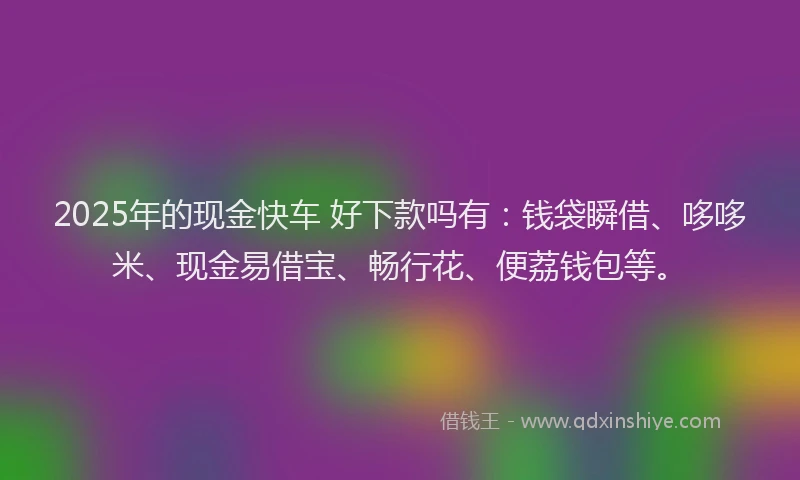 2025年的现金快车 好下款吗有：钱袋瞬借、哆哆米、现金易借宝、畅行花、便荔钱包等。